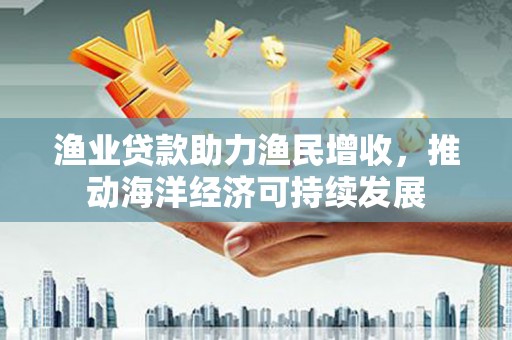 屏山渔业贷款助力渔民增收，推动海洋经济可持续发展